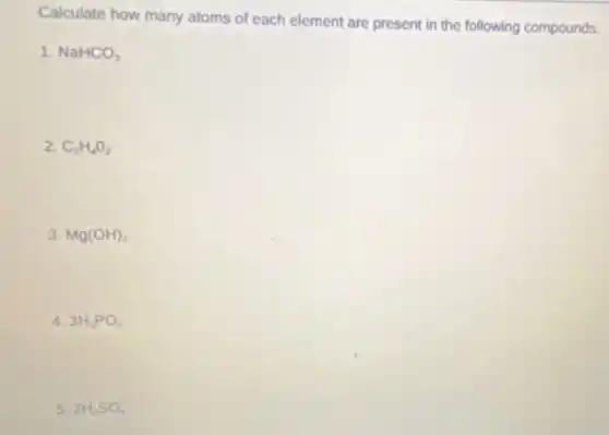 Calculate how many atoms of each element are present in the following compounds.
1. NaHCO_(3)
2. C_(2)H_(4)O_(2)
3. Mg(OH)_(2)
4. 3H_(3)PO_(4)
5. 2H_(2)SO_(4)