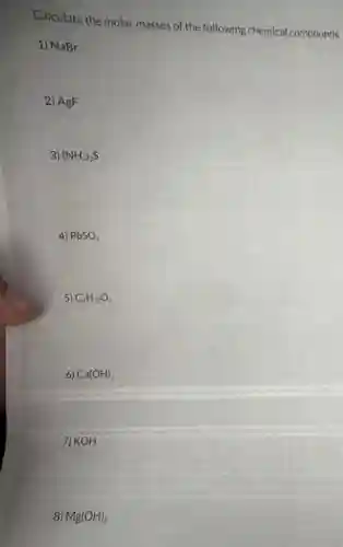 Calculate the molar masses of the following chemical compounds.
1) NaBr
2) AgF
3) (NH_(4))_(2)S
4) PbSO_(4)
5) C_(6)H_(12)O_(6)
6) Ca(OH)_(2)
7) KOH
8) Mg(OH)_(2)
