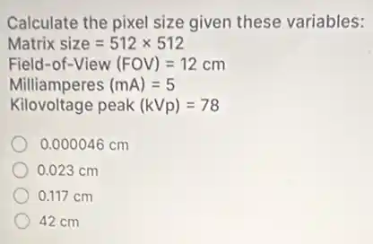 Calculate the pixel size given these variables:
Matrixsize=512times 512
Field-of-View(FOV)=12cm
Milliamperes(mA)=5
Kilovoltage peak (kVp)=78
0.000046 cm
0.023 cm
0.117 cm
42 cm