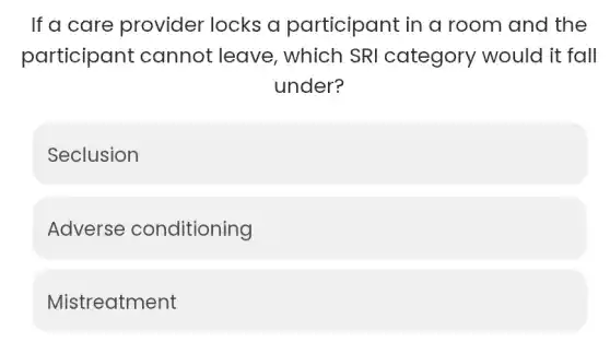 If a care provider locks a participant in a room and the
participant cannot leave , which SRI category would it fall
under?
Seclusion
Adverse conditioning
Mistreatment