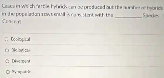 Cases in which fertile hybrids can be produced but the number of hybrids
in the population stays small is consistent with the __ Species
Concept
Ecological
Biological
Divergent
Sympatric