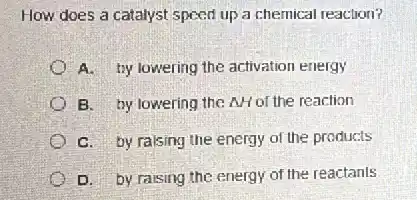 How does a catalyst speed up a chemical reaction?
A. by lowering the activation energy
B. by lowering the AH of the reaction
C. by raising the energy of the products
D. by raising the energy of the reactants