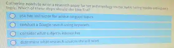 Catherine needs to write a research paper for her anthropology course, but Is having trouble settling on a
topic. Which of these steps should she take first?
ask her instructor for advice on good topics
conduct a Google search using keywords
consider what subjects interest her
determine what research sources she will need