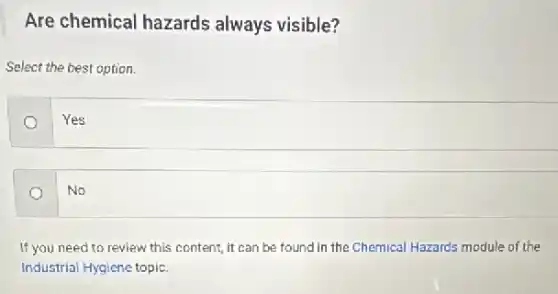 Are chemical hazards always visible?
Select the best option.
Yes
No
If you need to review this content, it can be found in the Chemical Hazards module of the
Industrial Hygiene topic.