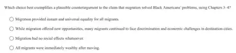 Which choice best exemplifies a plansible counterargument to the claim that migration solved Black Americans' problems.using Chapters 3-4
Migratice provided instant and universal equality for all migrants.
While migration offered new opportunities, many migrants continued to face discrimination and economic challenges in destination cities.
Migration had no social effects whatsoever.
All migrants were immediately wealthy after moving.