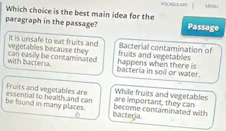 Which choice is the best main idea for the
paragraph in the passage?
It is unsafe to eat fruits and
vegetables because they
can easily be contaminated
with bacteria.
Bacterial contamination of
fruits and vegetables
happens when there is
bacteria in soil or water.
Fruits and vegetables are
essential to health and can
be found in many places.
o
While fruits and vegetables
are important, they can
become contaminated with
bacterja.