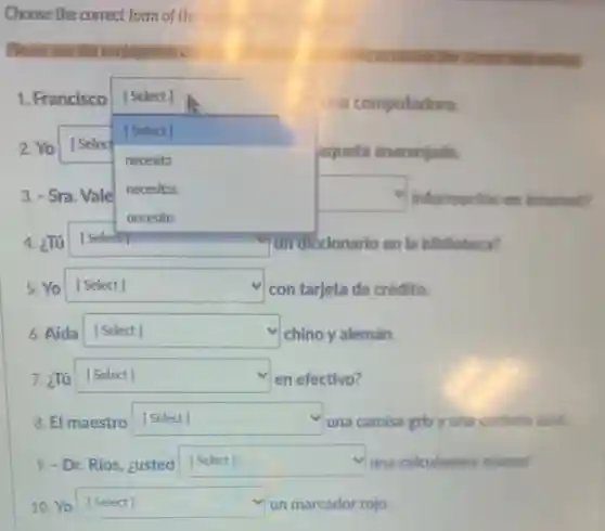 Choose the correct form of the	intenees
Please use the conjugation cl	to choose the correct
1. Francisco
square  aqueta anaranjada.
[Select]
una computadora.
2. Yo [Selec
[Select]
necesita
3. - Sra. Vale
necesitas
square 
necesito
4. ¿Tú square  un diccionario en la biblioteca?
5. Yo square  con tarjeta de crédito.
6. Aída square  v
chino y alemán.
7. ¿Tú square  en efectivo?
El maestro square  una camisa gris y una corbata arul.
9. - Dr. Rios, ¿usted square  una calculadora nueva?
10. Yo square  un marcador rojo. [Select] [Select]