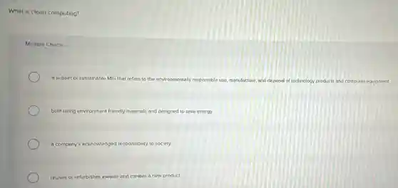 What is clean computing?
Multiple Choice
a subset of sustainable MIS that refers to the environmentally responsible use, manufacture, and disposal of technology products and computer equipment
bulit using environment friendly materials and designed to save energy
a company's acknowledged responsibility to society
reuses or refurbishes ewaste and creates a new product