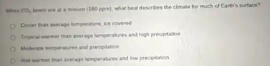 When CO_(2)
levels are at a minium (180 ppm), what best describes the climate for much of Earth's surface?
Cooler than average temperature, ice covered
Tropical-warmer than average temperatures and high precipitation
Moderate temperatures and precipitation
Arid-warmer than average temperatures and low precipitation