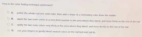 How is the color fading technique performed?
A. polish the whole nail one solid color then add a stripe of a contrasting color down the middle
B. apply the two main colors in a very thick manner in the area where they blend, and more thinly on the rest of the nail
C. apply the two main colors very thinly in the area where they blend, and more thickly on the rest of the nail
D. use your fingers to gently blend several colors on the nail bed and nail tip