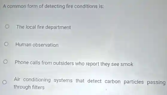 A common form of detecting fire conditions is:
The local fire department
Human observation
Phone calls from outsiders who report they see smok
Air conditioning systems that detect carbon particles passing
through filters