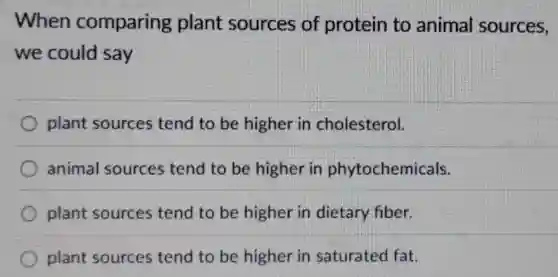 When comparing plant sources of protein to animal sources,
we could say
plant sources tend to be higher in cholesterol.
animal sources tend to be higher in phytochemicals.
plant sources tend to be higher in dietary fiber.
plant sources tend to be higher in saturated fat.