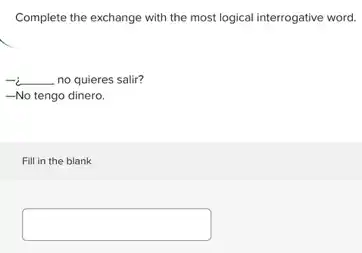 Complete the exchange with the most logical interrogative word.
-i __ no quieres salir?
__ -No tengo dinero.
Fill in the blank
square