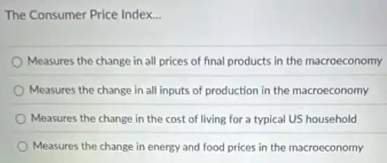 The Consumer Price Index. __
Measures the change in all prices of final products in the macroeconomy
Measures the change in all inputs of production in the macroeconomy
Measures the change in the cost of living for a typical US household
Measures the change in energy and food prices in the macroeconomy
