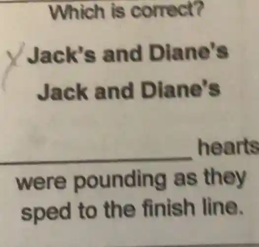 Which is correct?
Jack's and Diane's
Jack and Diane's
__ hearts
were pounding as they
sped to the finish line.