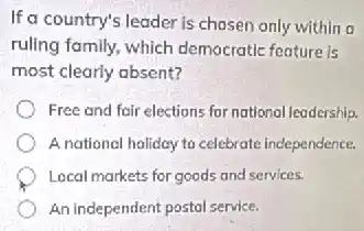 If a country's leader is chosen only within a
ruling family, which democratic feature is
most clearly absent?
Free and fair elections for national leadership.
A national holiday to celebrate independence.
Local markets for goods and services.
An independent postal service.
