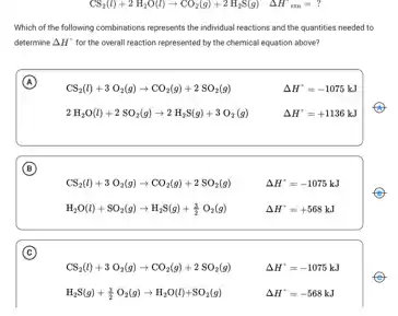 CS_(2)(l)+2H_(2)O(l)arrow CO_(2)(g)+2H_(2)S(g) Delta H^circ _(rxn)=?
Which of the following combinations represents the individual reactions and the quantities needed to
determine Delta H' for the overall reaction represented by the chemical equation above?
A
CS_(2)(l)+3O_(2)(g)arrow CO_(2)(g)+2SO_(2)(g)
Delta H^+=-1075kJ
2H_(2)O(l)+2SO_(2)(g)arrow 2H_(2)S(g)+3O_(2)(g)
Delta H^+=+1136kJ
B
CS_(2)(l)+3O_(2)(g)arrow CO_(2)(g)+2SO_(2)(g)
H_(2)O(l)+SO_(2)(g)arrow H_(2)S(g)+(3)/(2)O_(2)(g)
Delta H^+=-1075kJ
Delta H^+=+568kJ
(C)
CS_(2)(l)+3O_(2)(g)arrow CO_(2)(g)+2SO_(2)(g)
Delta H^+=-1075kJ
Delta H^+=-568kJ