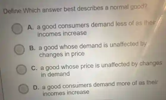 Define Which answer best describes a normal good?
A. a good consumers demand less of as their
incomes increase
B. a good whose demand is unaffected by
changes in price
C. a good whose price is unaffected by changes
in demand
D. a good consumers demand more of as their