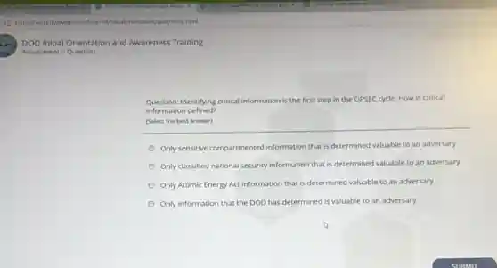 DOD Initial Orientation and Awareness Training
Assessment > Question
Question: Identifying critical information is the first step in the OPSEC cycle How is critical
information defined?
(Select the best answer)
Only sensitive compartmented information that is determined valuable to an adversary
Only classified national security information that is determined valuable to an adversary
Only Atomic Energy Act information that is determined valuable to an adversary
Only information that the DOD has determined is valuable to an adversary