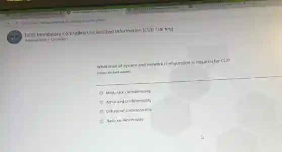 DOD Mandatory Controlled Unclassified Information (CUI)Training
Assessment > Question
What level of system and network configuration
n is required for CUI?
(Select the best answer)
Moderate confidentiality
Advanced confidentiality
Enhanced confidentiality
Basic confidentiality