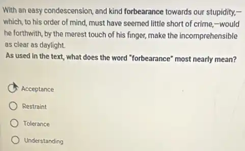 With an easy condescension and kind forbearance towards our stupidity,-
which, to his order of mind, must have seemed little short of crime,-would
he forthwith, by the merest touch of his finger, make the incomprehensible
as clear as daylight.
As used in the text, what does the word "forbearance" most nearly mean?
Acceptance
Restraint
Tolerance
Understanding