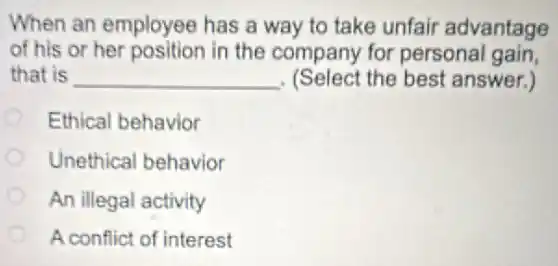 When an employee has a way to take unfair advantage
of his or her position in the company for personal gain,
that is __ . (Select the best answer.)
Ethical behavior
Unethical behavior
An illegal activity
A conflict of interest