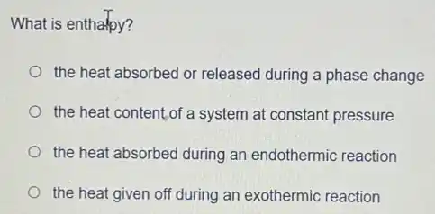 What is enthalpy?
the heat absorbed or released during a phase change
the heat content.of a system at constant pressure
the heat absorbed during an endothermic reaction
the heat given off during an exothermic reaction