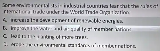Some environmentalists in industrial countries fear that the rules of
international trade under the World Trade Organization:
A. increase the development of renewable energies.
B. improve the water and air quality of member nations.
C. lead to the planting of more trees.
D. erode the environmental standards of member nations.