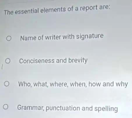 The essential elements of a report are:
Name of writer with signature
Conciseness and brevity
Who, what, where when, how and why
Grammar, punctuation and spelling