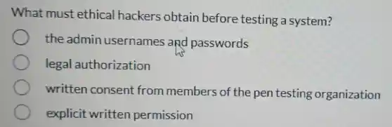 What must ethical hackers obtain before testing a system?
the admin usernames and passwords
legal authorization
written consent from members of the pen testing organization
explicit written permission