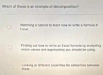 Which of these is an example of decomposition?
Watching a tutorial to learn how to write a formula in
Excel
Finding out how to write an Excel formula by analyzing
which values and expressions you should be using.
Looking at different Excel flies for similarities between
them.