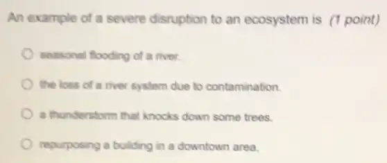 An example of a severe disruption to an ecosystem is (1 point)
seasonal flooding of a river.
the loss of a river system due to contamination.
a thunderstorm that knocks down some trees.
repurposing a building in a downtown area.
