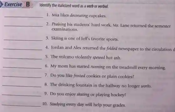 Exercise B
Identify the italicized word as a verb or verbal.
__ 1. Mia likes decorating cupcakes.
__ 2. Praising his students hard work, Mr. Lane returned the semester
examinations.
__ 3. Skiing is one of Jeff's favorite sports.
__ 4. Jordan and Alex returned the folded newspaper to the circulation d
__ 5. The volcano violently spewed hot ash.
__
6. My mom has started running on the treadmill every morning.
__ 7. Do you like frosted cookies or plain cookies?
__ 8. The drinking fountain in the hallway no longer works.
__ 9. Do you enjoy skating or playing hockey?
__ 10. Studying every day will help your grades.