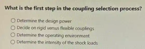 What is the first step in the coupling selection process?
Determine the design power
Decide on rigid versus flexible couplings
Determine the operating environment
Determine the intensity of the shock loads