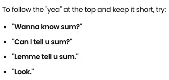 To follow the "yea" at the top and keep it short, try:
- "Wanna know sum?"
- "Can I tell u sum?"
- "Lemmetellu sum."
. "Look."