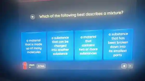 Which of the following best describes a mixture?
a material
that is made
up of many
molecules
a substance
that can be
changed
into another
substance
a material
that
contains
two or more
substances
a substance
that has
been broken
down into
Its smallest
parts