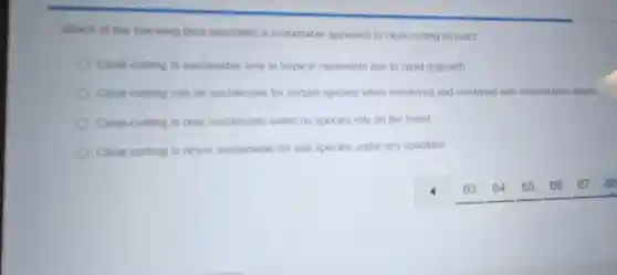 Which of the following best describes a sustainable approach to clear-cutting forests?
Clear-cutting is sustainable only in tropical rainforests due to rapid regrowth
Clear-cutting can be sustainable for certain species when monitored and combined with reforestation efforts
Clear-cutting is only sustainable when no species rely on the forest
Clear-cutting is never sustainable for any species under any condition