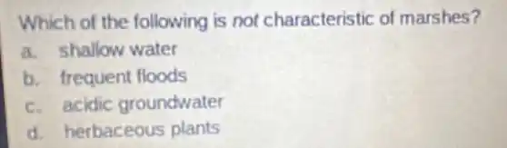 Which of the following is not characteristic of marshes?
a. shallow water
b. frequent floods
c. acidic groundwater
d.herbaceous plants