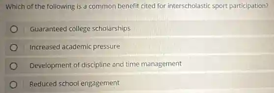 Which of the following is a common benefit cited for interscholastic sport participation?
Guaranteed college scholarships
Increased academic : pressure
Development of discipline and time management
Reduced school engagement