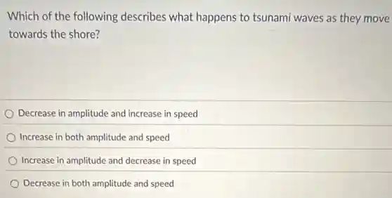 Which of the following describes what happens to tsunami waves as they move
towards the shore?
) Decrease in amplitude and increase in speed
Increase in both amplitude and speed
Increase in amplitude and decrease in speed
Decrease in both amplitude and speed