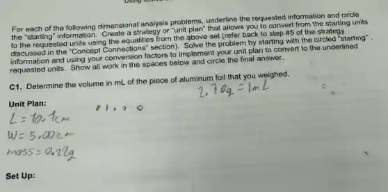 For each of the following dimensional analysis problems underline the requested information and circle
the "starting" information Create a strategy or "unit plan"that allows you to convert from the starting units
to the requested units using the equalities from the above set (refer back to step
# 5 of the strategy
discussed in the "Concept Connections" section). Solve the problem by starting with the circled "starting"
information and using your conversion factors to implement your unit plan to convert to the underlined
requested units. Show all work in the spaces below and circle the final answer.
C1. Determine the volume in mL of the piece of aluminum foil that you weighed.
Unit Plan:
Set Up:
