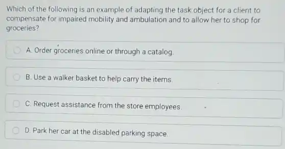 Which of the following is an example of adapting the task object for a client to
compensate for impaired mobility and ambulation and to allow her to shop for
groceries?
A. Order groceries online or through a catalog.
B. Use a walker basket to help carry the items.
C. Request assistance from the store employees
D. Park her car at the disabled parking space.