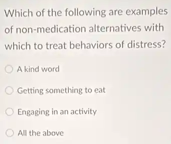 Which of the following are examples
of non-medication alternatives with
which to treat behaviors of distress?
A kind word
Getting something to eat
Engaging in an activity
All the above