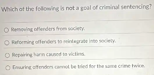 Which of the following is not a goal of criminal sentencing?
Removing offenders from society.
Reforming offenders to reintegrate into society.
Repairing harm caused to victims.
Ensuring offenders cannot be tried for the same crime twice.