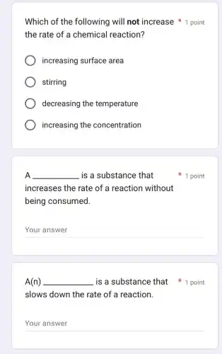 Which of the following will not increase 1 point
the rate of a chemical reaction?
increasing surface area
stirring
decreasing the temperature
increasing the concentration
A __ is a substance that
increases the rate of a reaction without
being consumed.
__
1 point
A(n) __
slows down the rate of a reaction.
__
is a substance that 1 point