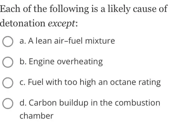 Each of the following is a likely cause of
detonation except:
a. A lean air -fuel mixture
b. Engine overheating
c. Fuel with too high an octane rating
d. Carbon buildup in the combustion
chamber