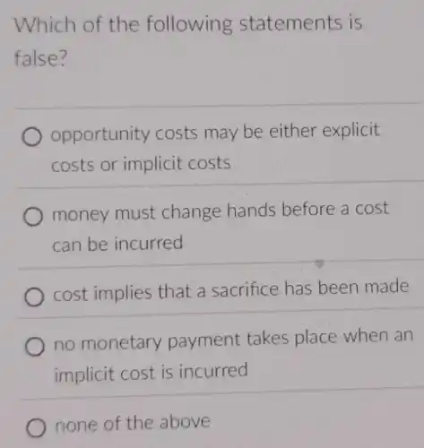Which of the following statements is
false?
opportunity costs may be either explicit
costs or implicit costs
money must change hands before a cost
can be incurred
cost implies that a sacrifice has been made
no monetary payment takes place when an
implicit cost is incurred
none of the above