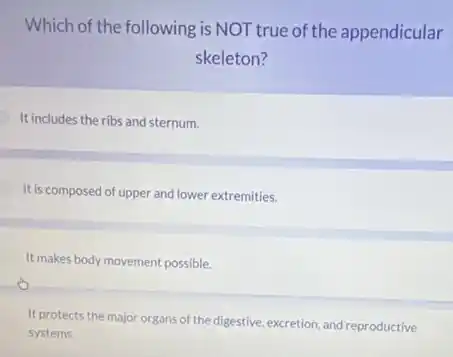 Which of the following is NOT true of the appendicular
skeleton?
It includes the ribs and sternum.
It is composed of upper and lower extremities.
It makes body movement possible.
It protects the major organs of the digestive excretion, and reproductive
systems.