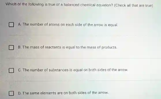 Which of the following is true of a balanced chemical equation?(Check all that are true)
A. The number of atoms on each side of the arrow is equal
B. The mass of reactants is equal to the mass of products.
C. The number of substances is equal on both sides of the arrow.
D. The same elements are on both sides of the arrow.