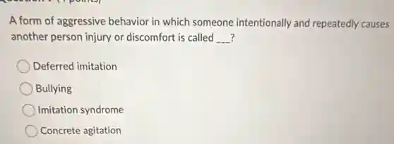 A form of aggressive behavior in which someone intentionally and repeatedly causes
another person injury or discomfort is called __
Deferred imitation
Bullying
Imitation syndrome
Concrete agitation